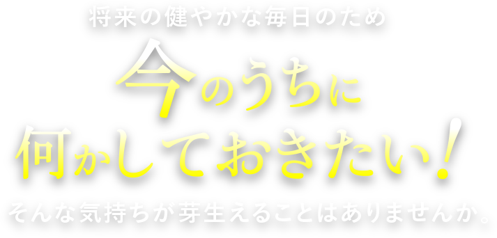 将来の健やかな毎日のため今のうちに何かしておきたい！そんな気持ちが芽生えることはありませんか？